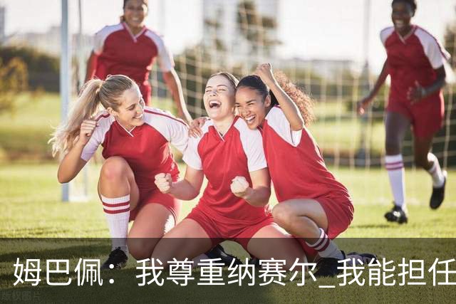 姆巴佩：我尊重纳赛尔 我能担任法国队长巴黎和纳赛尔的帮助很大